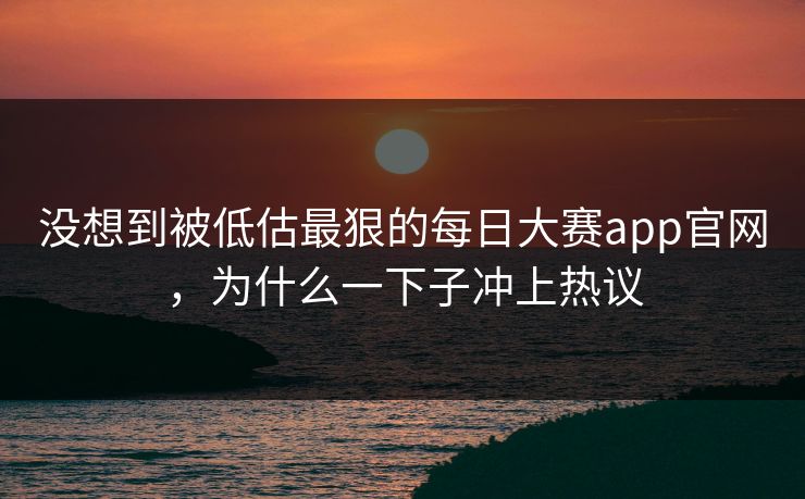 没想到被低估最狠的每日大赛app官网，为什么一下子冲上热议  第1张